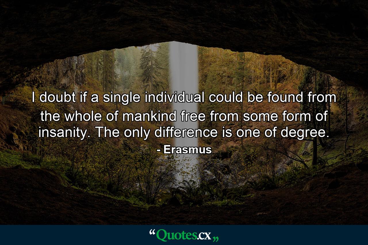 I doubt if a single individual could be found from the whole of mankind free from some form of insanity. The only difference is one of degree. - Quote by Erasmus