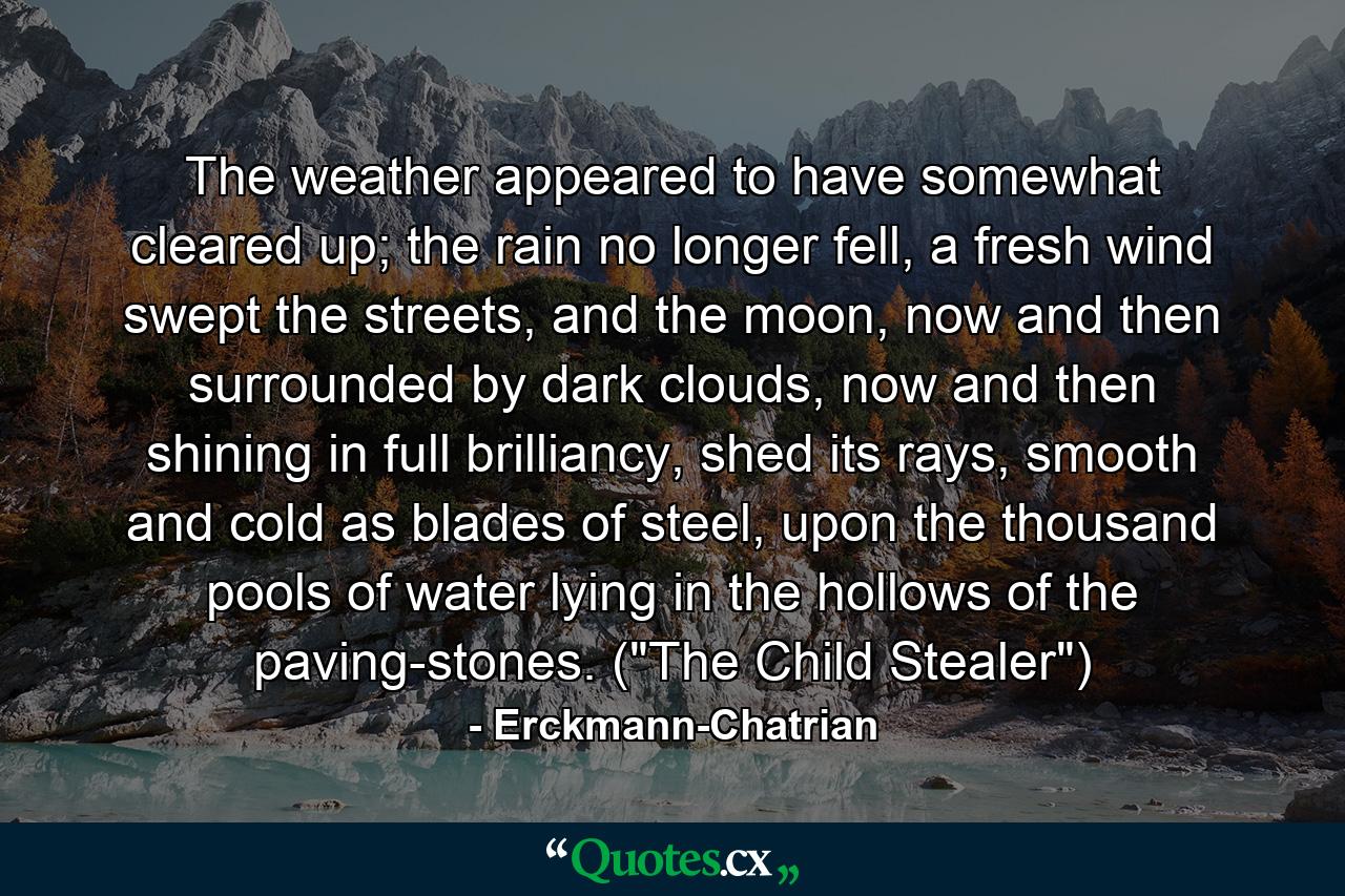 The weather appeared to have somewhat cleared up; the rain no longer fell, a fresh wind swept the streets, and the moon, now and then surrounded by dark clouds, now and then shining in full brilliancy, shed its rays, smooth and cold as blades of steel, upon the thousand pools of water lying in the hollows of the paving-stones. (