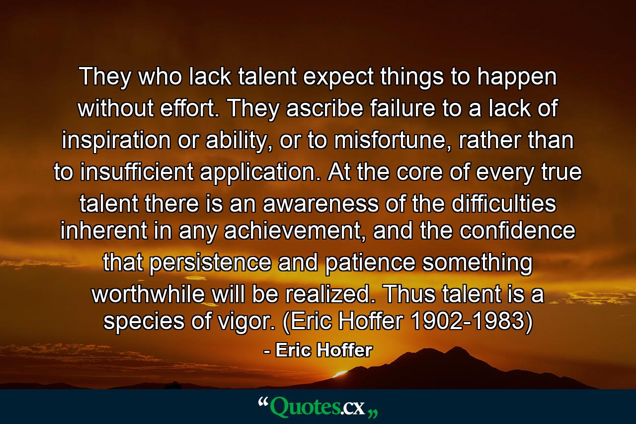 They who lack talent expect things to happen without effort. They ascribe failure to a lack of inspiration or ability, or to misfortune, rather than to insufficient application. At the core of every true talent there is an awareness of the difficulties inherent in any achievement, and the confidence that persistence and patience something worthwhile will be realized. Thus talent is a species of vigor. (Eric Hoffer 1902-1983) - Quote by Eric Hoffer