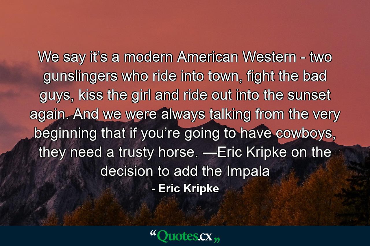 We say it’s a modern American Western - two gunslingers who ride into town, fight the bad guys, kiss the girl and ride out into the sunset again. And we were always talking from the very beginning that if you’re going to have cowboys, they need a trusty horse. —Eric Kripke on the decision to add the Impala - Quote by Eric Kripke