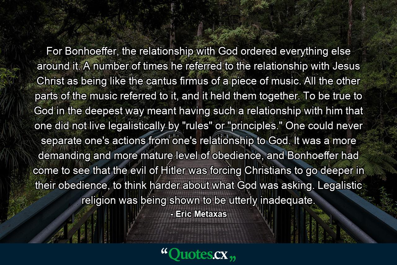 For Bonhoeffer, the relationship with God ordered everything else around it. A number of times he referred to the relationship with Jesus Christ as being like the cantus firmus of a piece of music. All the other parts of the music referred to it, and it held them together. To be true to God in the deepest way meant having such a relationship with him that one did not live legalistically by 