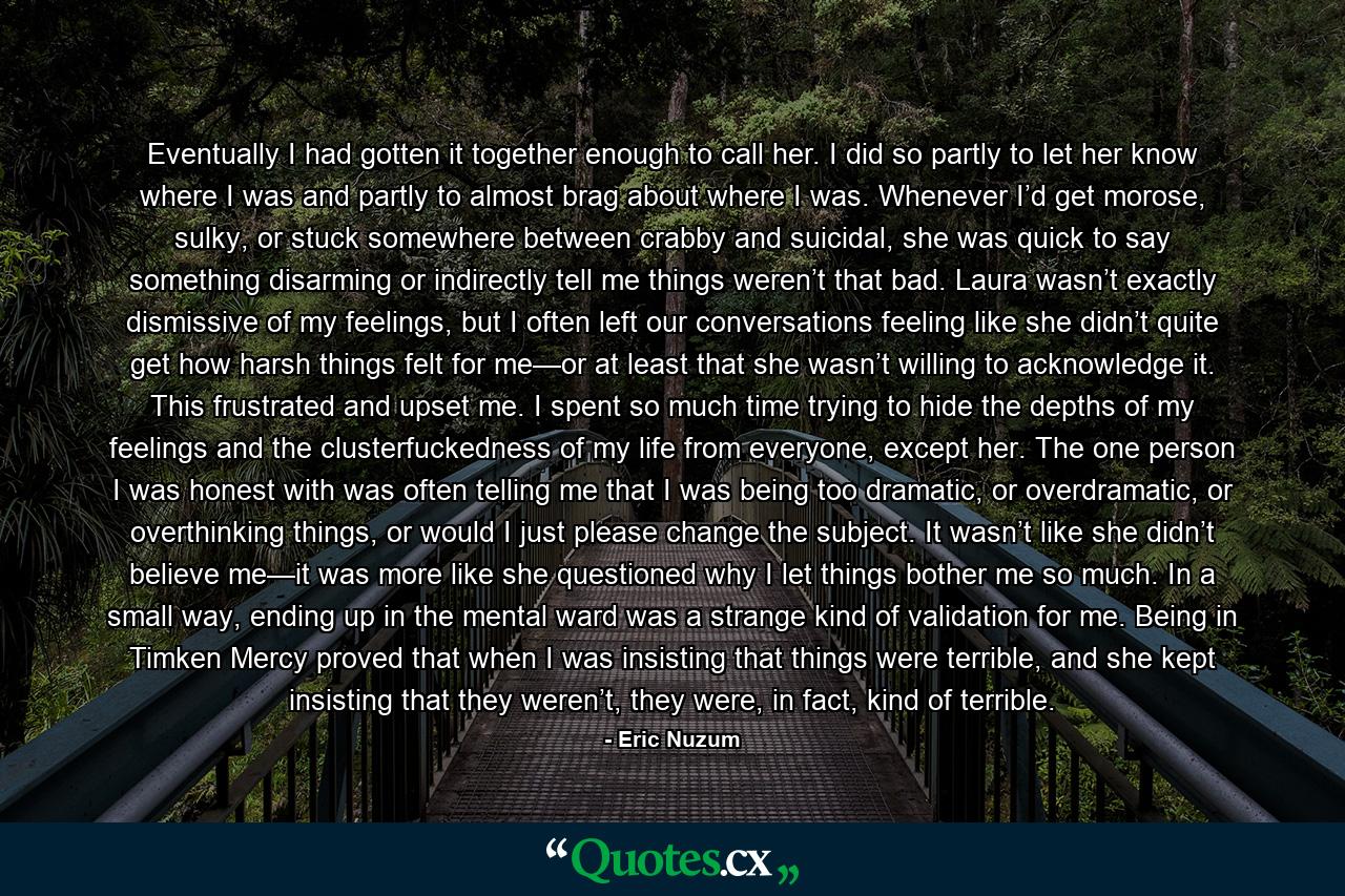 Eventually I had gotten it together enough to call her. I did so partly to let her know where I was and partly to almost brag about where I was. Whenever I’d get morose, sulky, or stuck somewhere between crabby and suicidal, she was quick to say something disarming or indirectly tell me things weren’t that bad. Laura wasn’t exactly dismissive of my feelings, but I often left our conversations feeling like she didn’t quite get how harsh things felt for me—or at least that she wasn’t willing to acknowledge it. This frustrated and upset me. I spent so much time trying to hide the depths of my feelings and the clusterfuckedness of my life from everyone, except her. The one person I was honest with was often telling me that I was being too dramatic, or overdramatic, or overthinking things, or would I just please change the subject. It wasn’t like she didn’t believe me—it was more like she questioned why I let things bother me so much. In a small way, ending up in the mental ward was a strange kind of validation for me. Being in Timken Mercy proved that when I was insisting that things were terrible, and she kept insisting that they weren’t, they were, in fact, kind of terrible. - Quote by Eric Nuzum