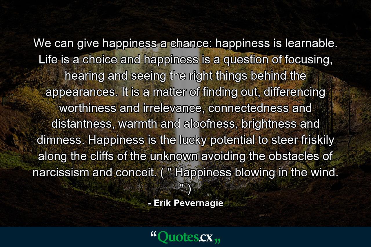 We can give happiness a chance: happiness is learnable. Life is a choice and happiness is a question of focusing, hearing and seeing the right things behind the appearances. It is a matter of finding out, differencing worthiness and irrelevance, connectedness and distantness, warmth and aloofness, brightness and dimness. Happiness is the lucky potential to steer friskily along the cliffs of the unknown avoiding the obstacles of narcissism and conceit. ( 