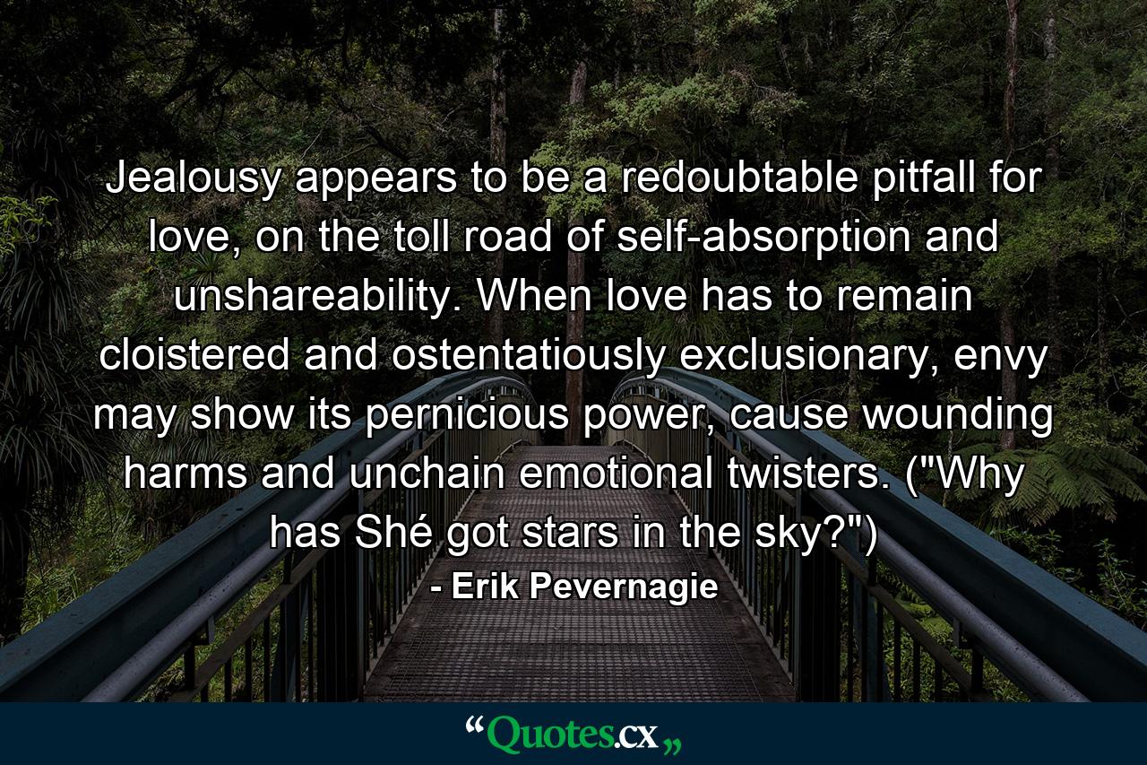 Jealousy appears to be a redoubtable pitfall for love, on the toll road of self-absorption and unshareability. When love has to remain cloistered and ostentatiously exclusionary, envy may show its pernicious power, cause wounding harms and unchain emotional twisters. (