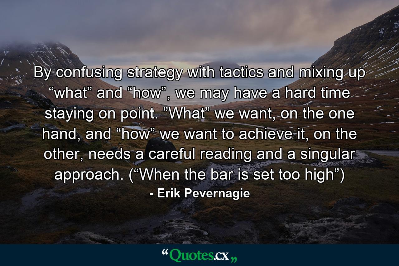 By confusing strategy with tactics and mixing up “what” and “how”, we may have a hard time staying on point. ”What” we want, on the one hand, and “how” we want to achieve it, on the other, needs a careful reading and a singular approach. (“When the bar is set too high”) - Quote by Erik Pevernagie