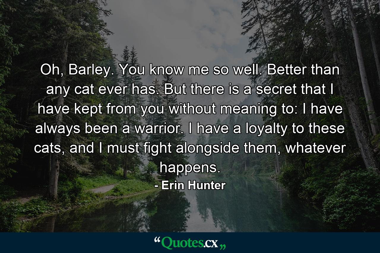 Oh, Barley. You know me so well. Better than any cat ever has. But there is a secret that I have kept from you without meaning to: I have always been a warrior. I have a loyalty to these cats, and I must fight alongside them, whatever happens. - Quote by Erin Hunter