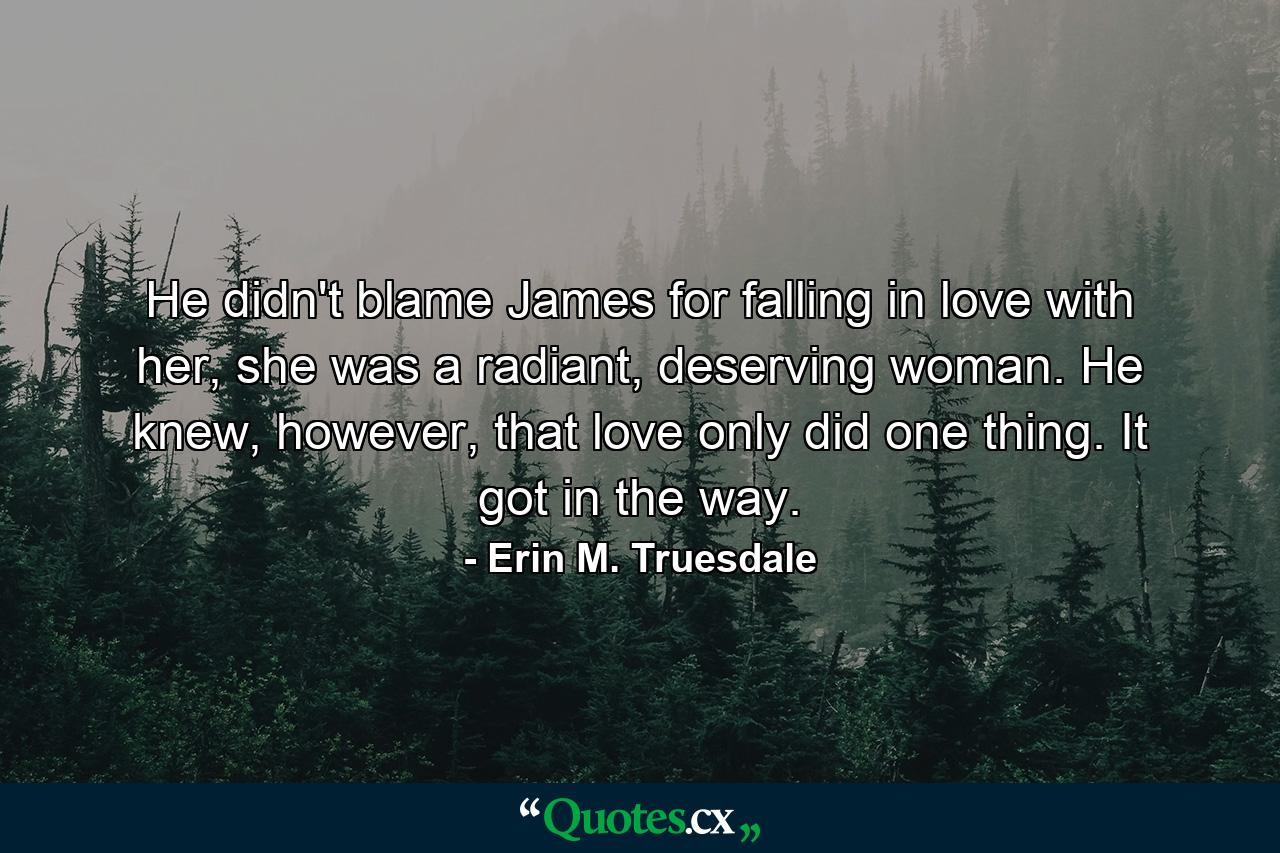 He didn't blame James for falling in love with her, she was a radiant, deserving woman. He knew, however, that love only did one thing. It got in the way. - Quote by Erin M. Truesdale