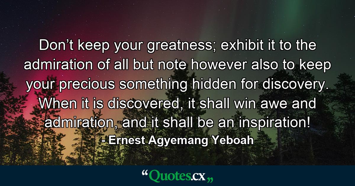 Don’t keep your greatness; exhibit it to the admiration of all but note however also to keep your precious something hidden for discovery. When it is discovered, it shall win awe and admiration, and it shall be an inspiration! - Quote by Ernest Agyemang Yeboah