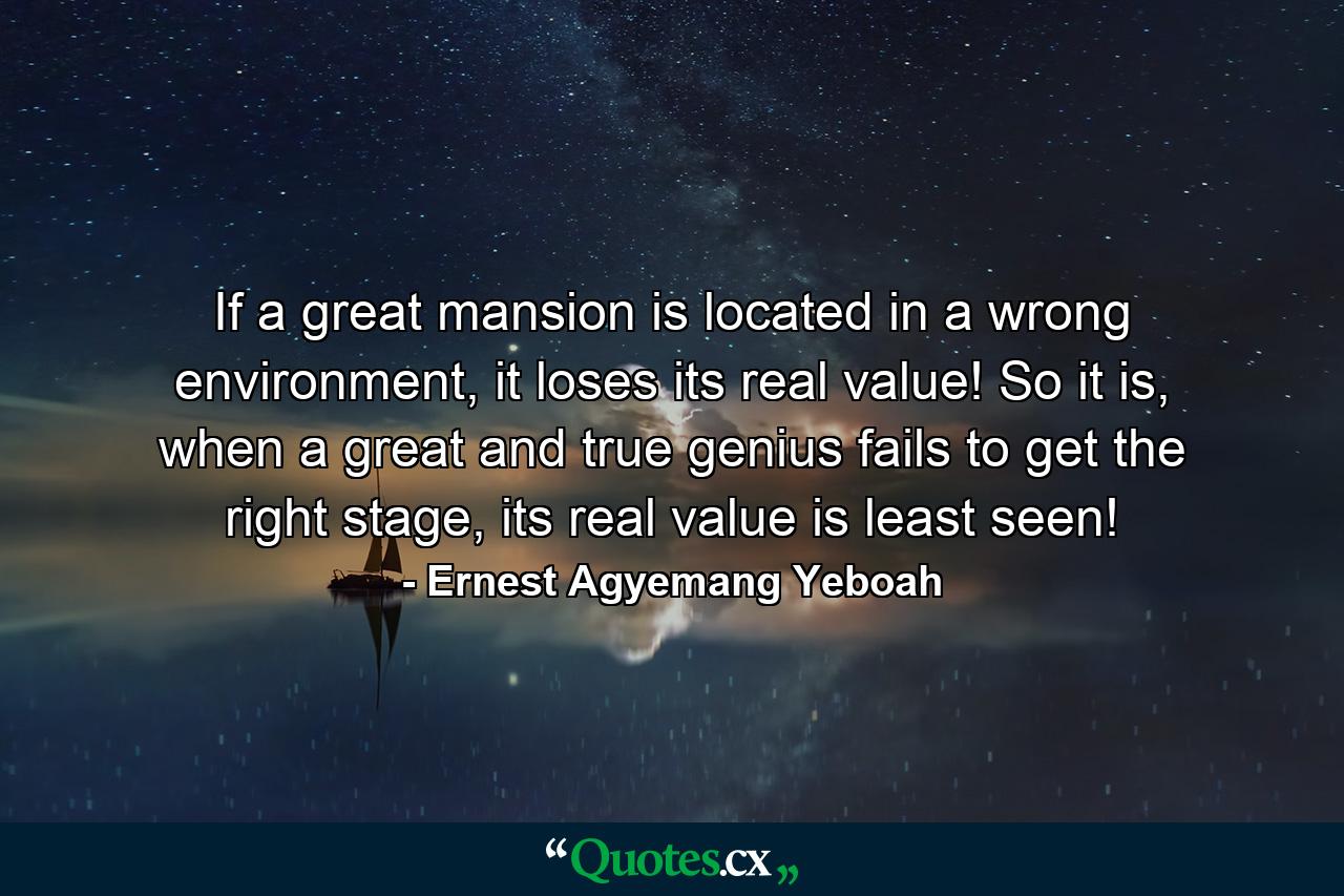 If a great mansion is located in a wrong environment, it loses its real value! So it is, when a great and true genius fails to get the right stage, its real value is least seen! - Quote by Ernest Agyemang Yeboah