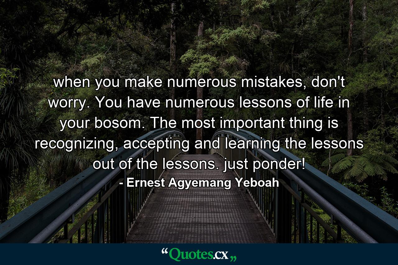 when you make numerous mistakes, don't worry. You have numerous lessons of life in your bosom. The most important thing is recognizing, accepting and learning the lessons out of the lessons. just ponder! - Quote by Ernest Agyemang Yeboah