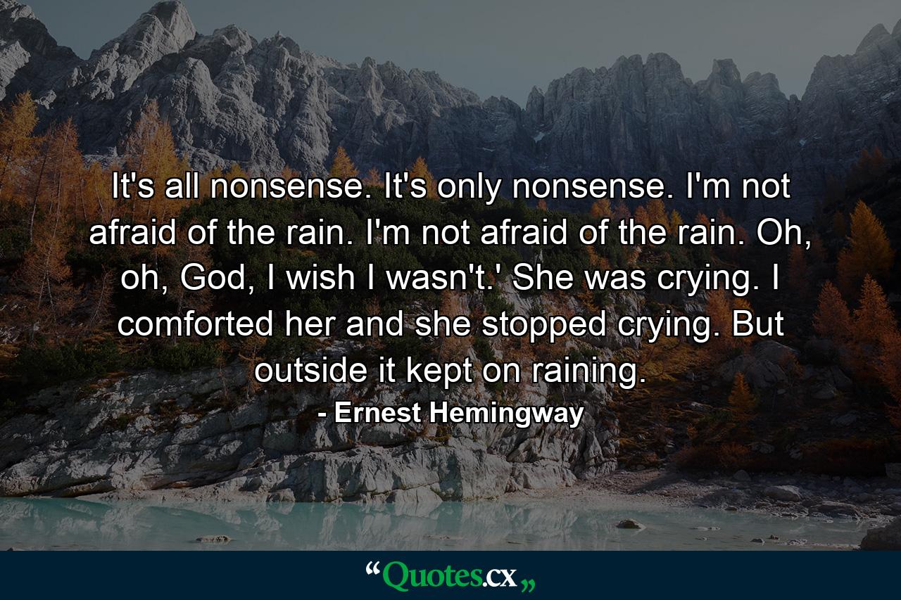 It's all nonsense. It's only nonsense. I'm not afraid of the rain. I'm not afraid of the rain. Oh, oh, God, I wish I wasn't.' She was crying. I comforted her and she stopped crying. But outside it kept on raining. - Quote by Ernest Hemingway