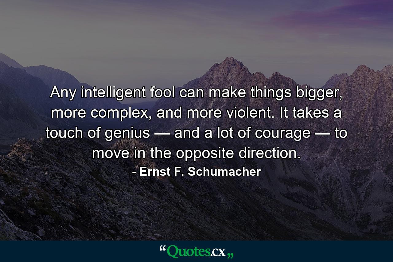 Any intelligent fool can make things bigger, more complex, and more violent. It takes a touch of genius — and a lot of courage — to move in the opposite direction. - Quote by Ernst F. Schumacher