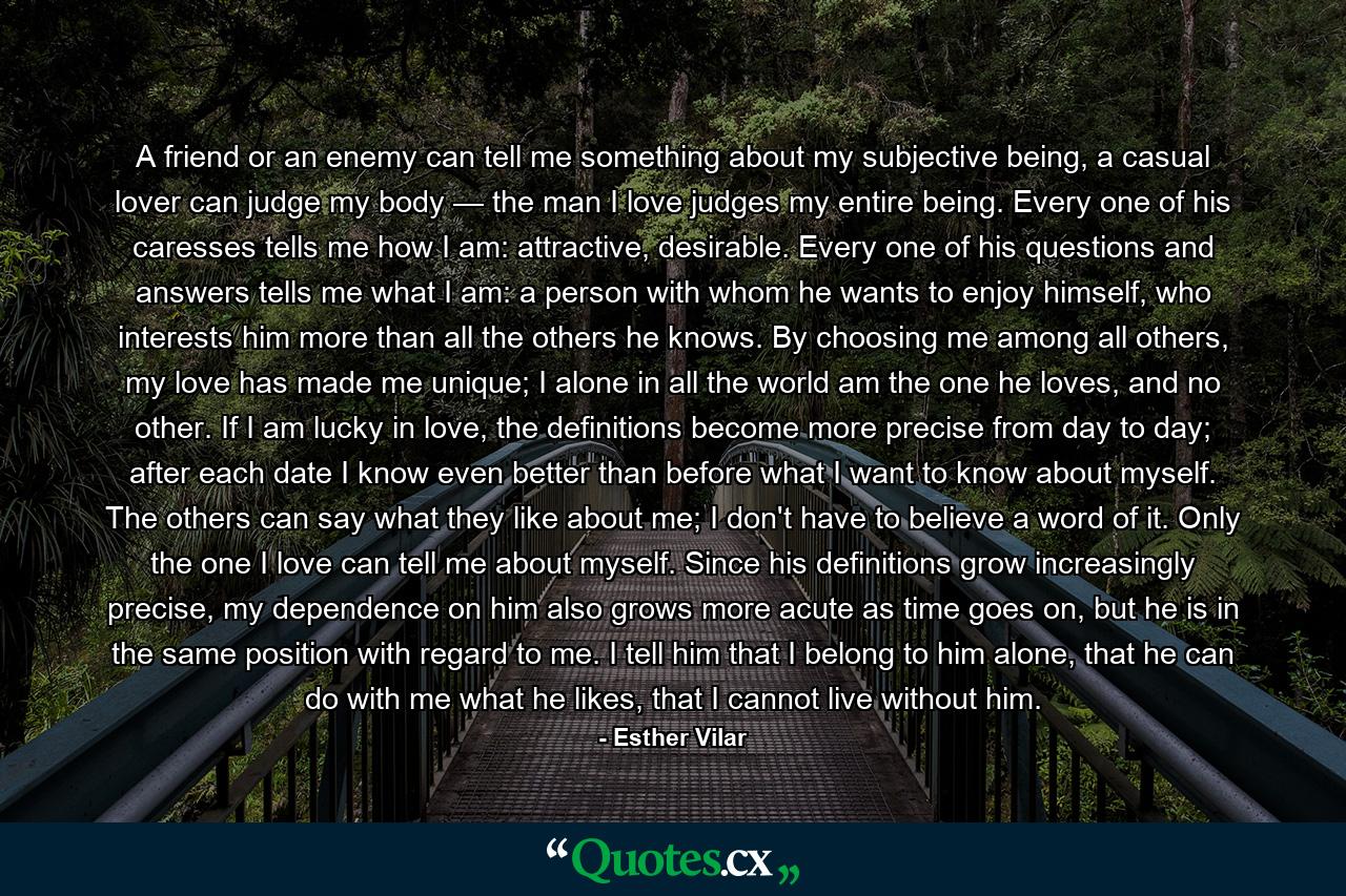 A friend or an enemy can tell me something about my subjective being, a casual lover can judge my body — the man I love judges my entire being. Every one of his caresses tells me how I am: attractive, desirable. Every one of his questions and answers tells me what I am: a person with whom he wants to enjoy himself, who interests him more than all the others he knows. By choosing me among all others, my love has made me unique; I alone in all the world am the one he loves, and no other. If I am lucky in love, the definitions become more precise from day to day; after each date I know even better than before what I want to know about myself. The others can say what they like about me; I don't have to believe a word of it. Only the one I love can tell me about myself. Since his definitions grow increasingly precise, my dependence on him also grows more acute as time goes on, but he is in the same position with regard to me. I tell him that I belong to him alone, that he can do with me what he likes, that I cannot live without him. - Quote by Esther Vilar