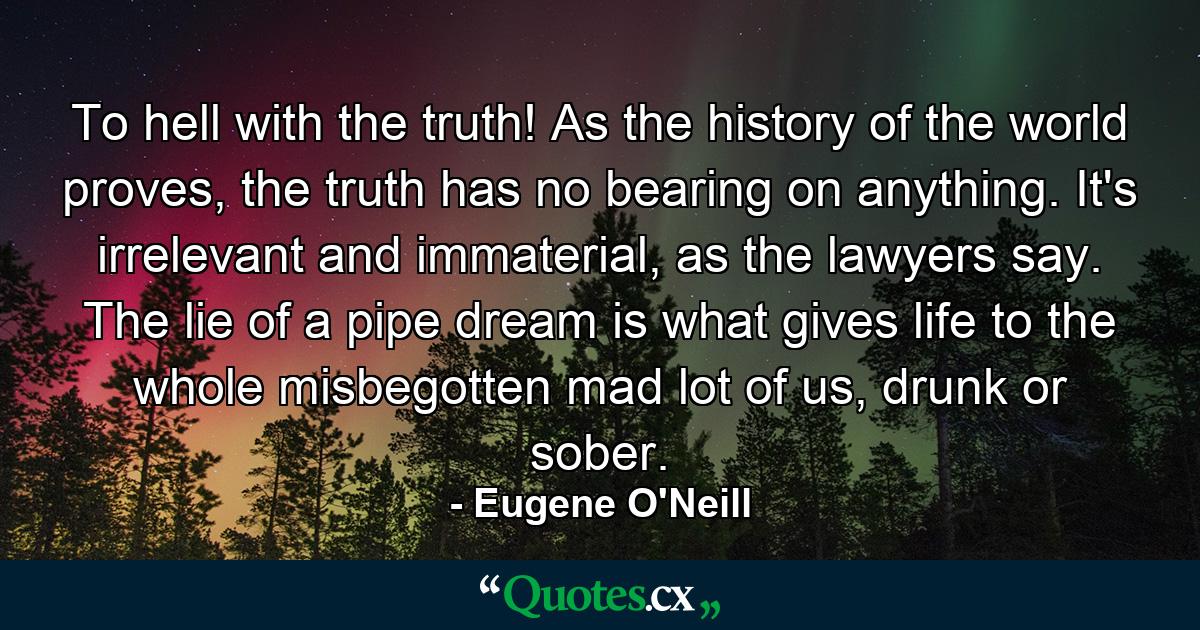 To hell with the truth! As the history of the world proves, the truth has no bearing on anything. It's irrelevant and immaterial, as the lawyers say. The lie of a pipe dream is what gives life to the whole misbegotten mad lot of us, drunk or sober. - Quote by Eugene O'Neill