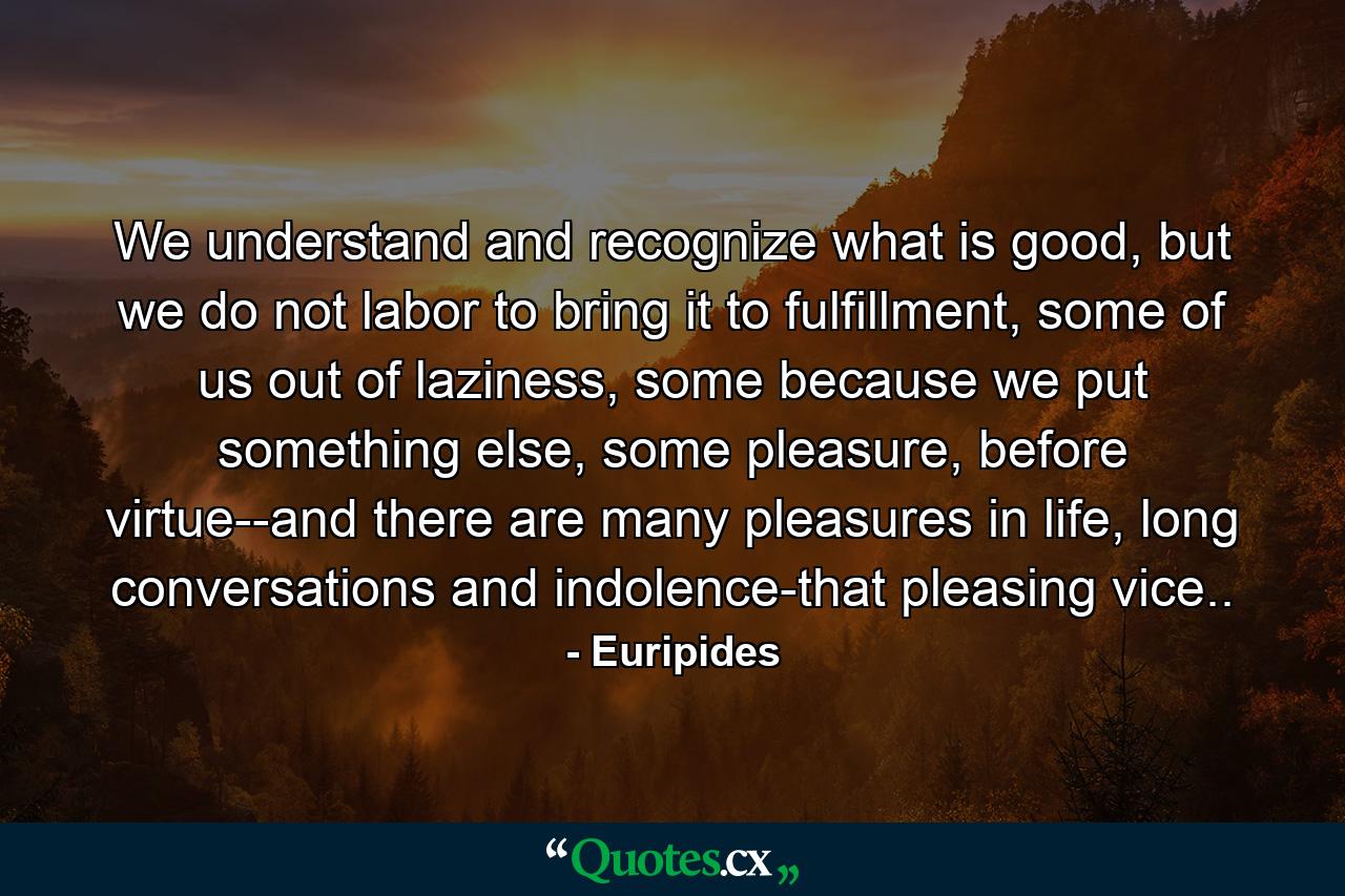 We understand and recognize what is good, but we do not labor to bring it to fulfillment, some of us out of laziness, some because we put something else, some pleasure, before virtue--and there are many pleasures in life, long conversations and indolence-that pleasing vice.. - Quote by Euripides