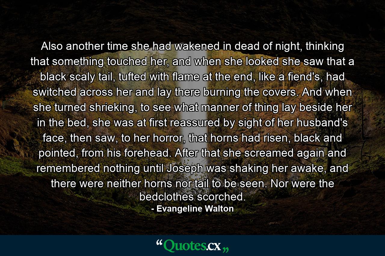 Also another time she had wakened in dead of night, thinking that something touched her, and when she looked she saw that a black scaly tail, tufted with flame at the end, like a fiend's, had switched across her and lay there burning the covers. And when she turned shrieking, to see what manner of thing lay beside her in the bed, she was at first reassured by sight of her husband's face, then saw, to her horror, that horns had risen, black and pointed, from his forehead. After that she screamed again and remembered nothing until Joseph was shaking her awake, and there were neither horns nor tail to be seen. Nor were the bedclothes scorched. - Quote by Evangeline Walton