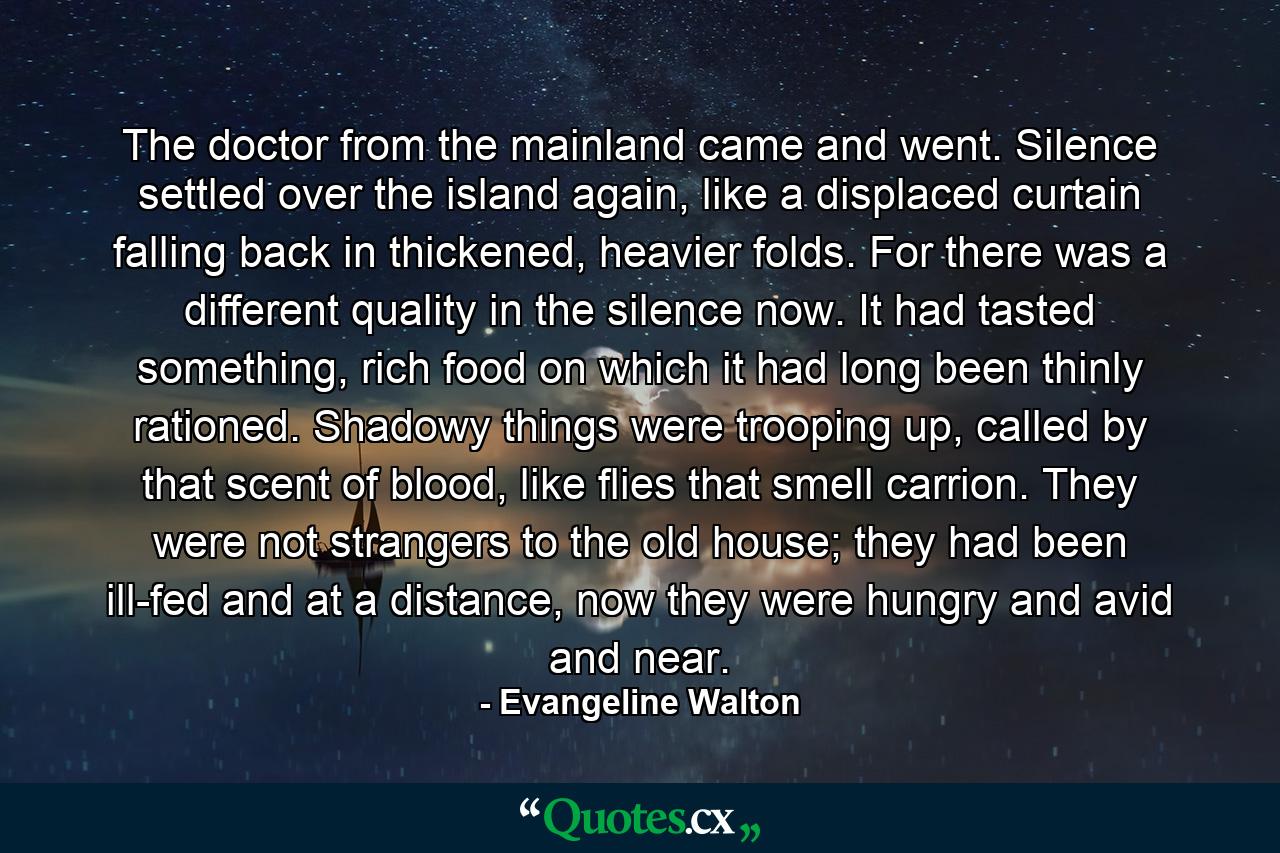 The doctor from the mainland came and went. Silence settled over the island again, like a displaced curtain falling back in thickened, heavier folds. For there was a different quality in the silence now. It had tasted something, rich food on which it had long been thinly rationed. Shadowy things were trooping up, called by that scent of blood, like flies that smell carrion. They were not strangers to the old house; they had been ill-fed and at a distance, now they were hungry and avid and near. - Quote by Evangeline Walton