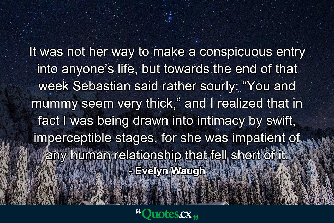 It was not her way to make a conspicuous entry into anyone’s life, but towards the end of that week Sebastian said rather sourly: “You and mummy seem very thick,” and I realized that in fact I was being drawn into intimacy by swift, imperceptible stages, for she was impatient of any human relationship that fell short of it. - Quote by Evelyn Waugh