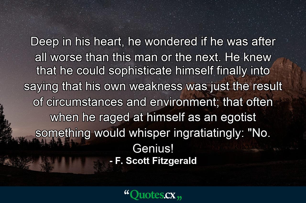 Deep in his heart, he wondered if he was after all worse than this man or the next. He knew that he could sophisticate himself finally into saying that his own weakness was just the result of circumstances and environment; that often when he raged at himself as an egotist something would whisper ingratiatingly: 