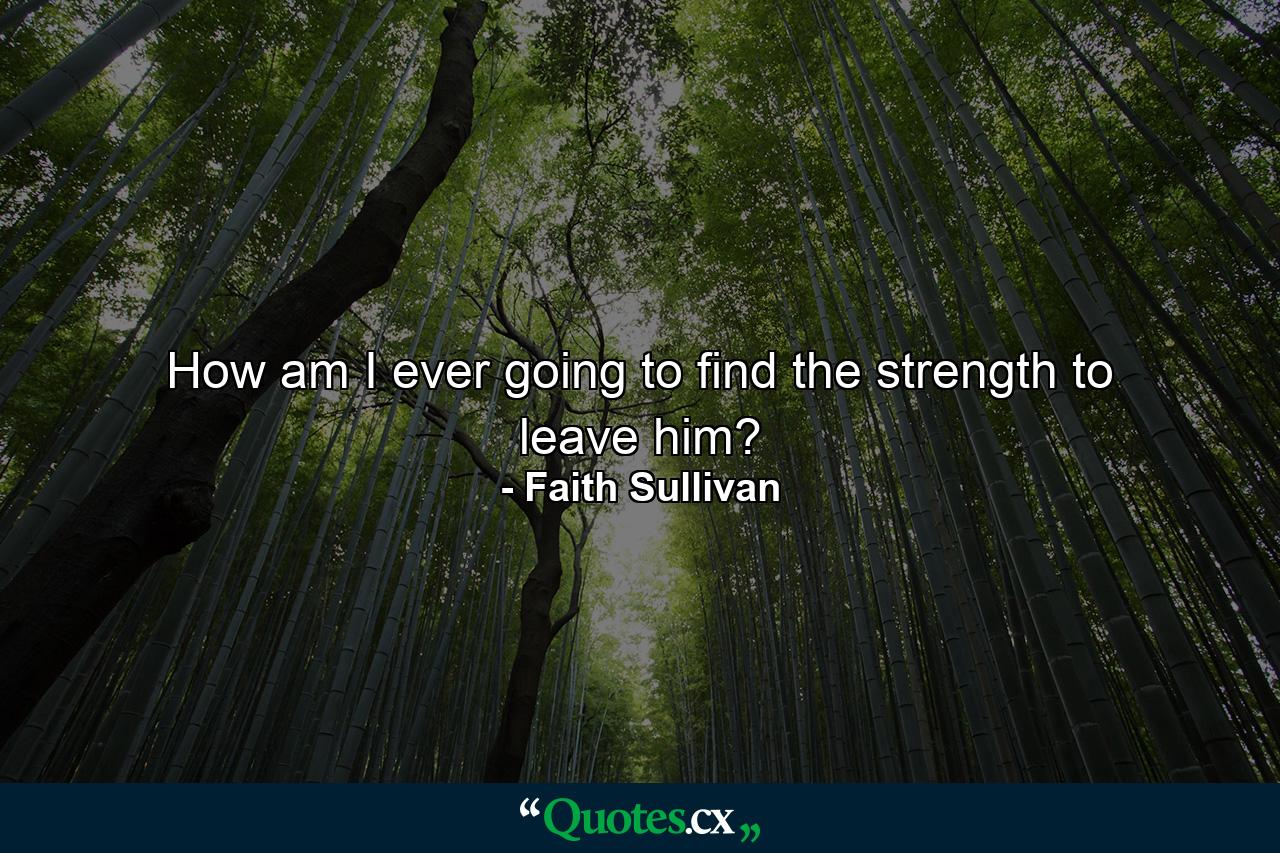 How am I ever going to find the strength to leave him? - Quote by Faith Sullivan