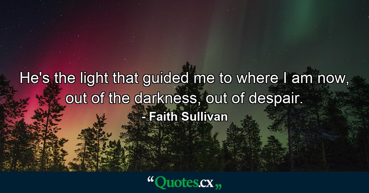 He's the light that guided me to where I am now, out of the darkness, out of despair. - Quote by Faith Sullivan