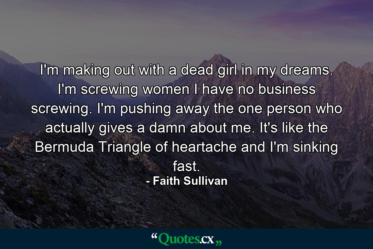 I'm making out with a dead girl in my dreams. I'm screwing women I have no business screwing. I'm pushing away the one person who actually gives a damn about me. It's like the Bermuda Triangle of heartache and I'm sinking fast. - Quote by Faith Sullivan