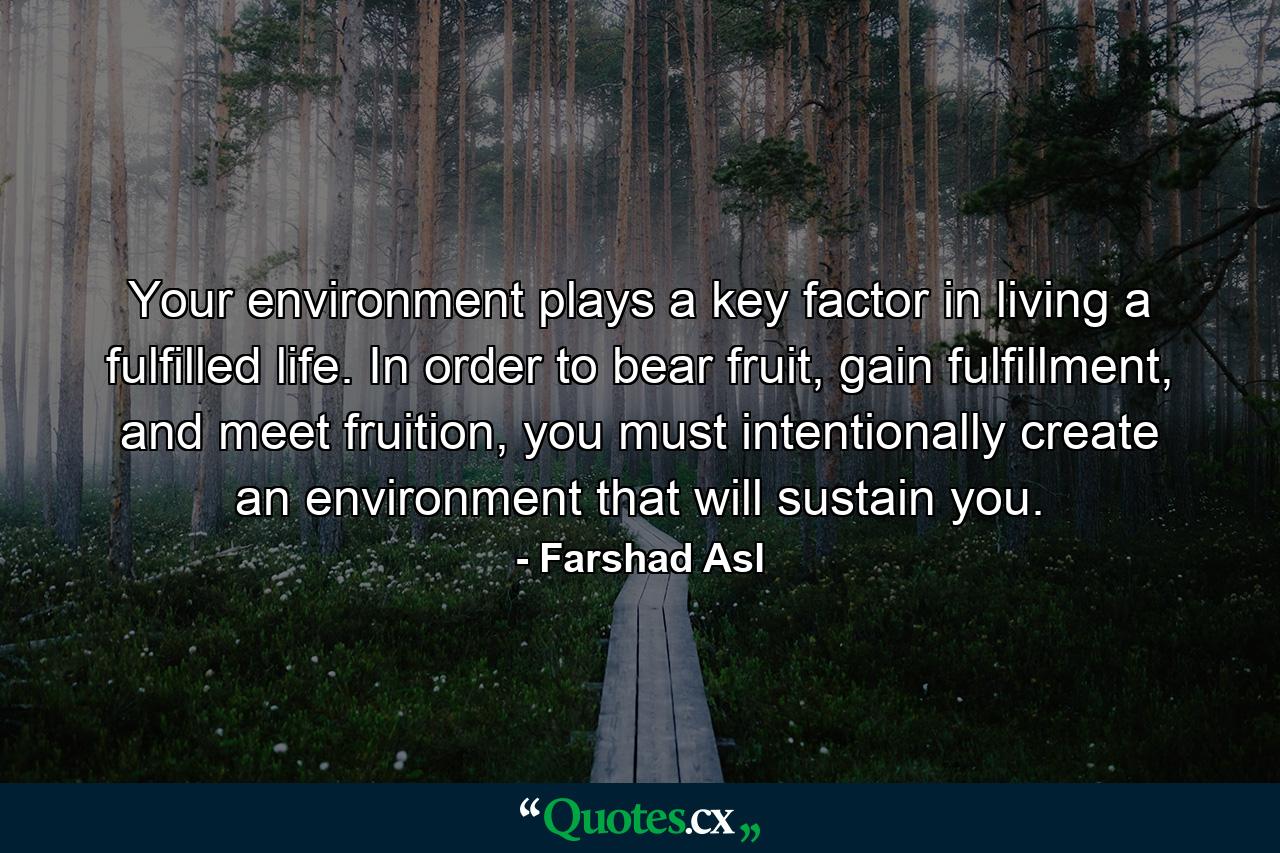 Your environment plays a key factor in living a fulfilled life. In order to bear fruit, gain fulfillment, and meet fruition, you must intentionally create an environment that will sustain you. - Quote by Farshad Asl