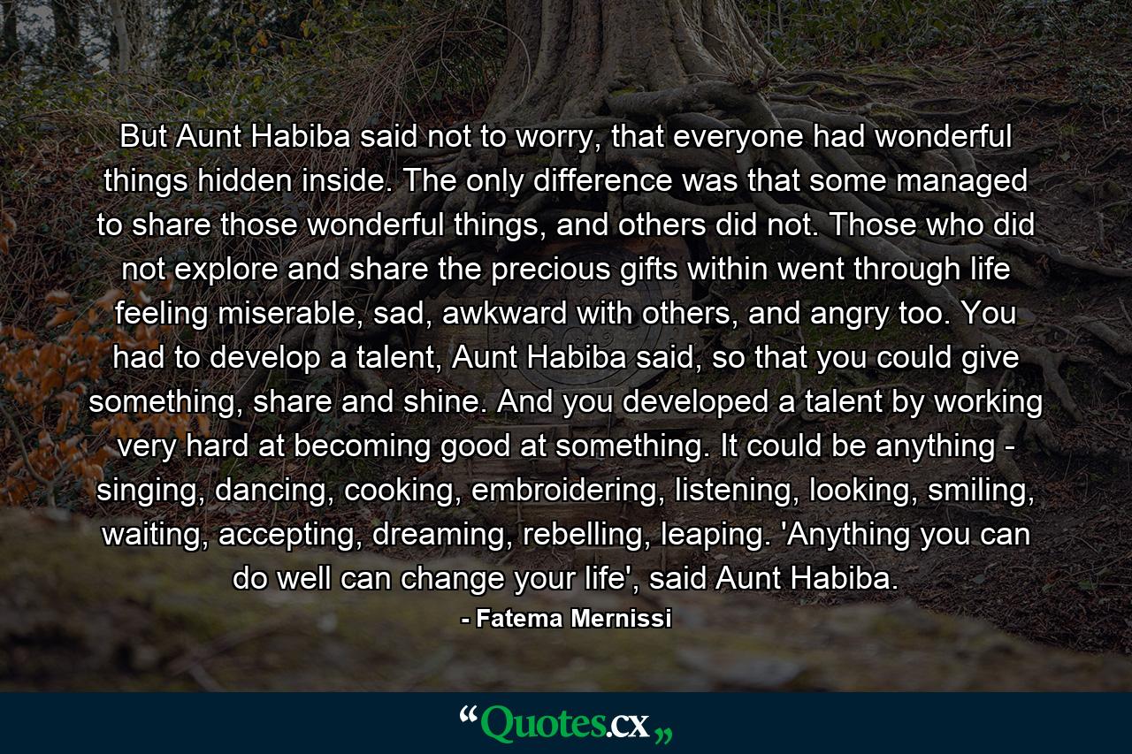 But Aunt Habiba said not to worry, that everyone had wonderful things hidden inside. The only difference was that some managed to share those wonderful things, and others did not. Those who did not explore and share the precious gifts within went through life feeling miserable, sad, awkward with others, and angry too. You had to develop a talent, Aunt Habiba said, so that you could give something, share and shine. And you developed a talent by working very hard at becoming good at something. It could be anything - singing, dancing, cooking, embroidering, listening, looking, smiling, waiting, accepting, dreaming, rebelling, leaping. 'Anything you can do well can change your life', said Aunt Habiba. - Quote by Fatema Mernissi