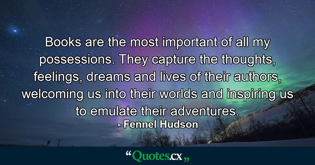 Books are the most important of all my possessions. They capture the thoughts, feelings, dreams and lives of their authors, welcoming us into their worlds and inspiring us to emulate their adventures. - Quote by Fennel Hudson