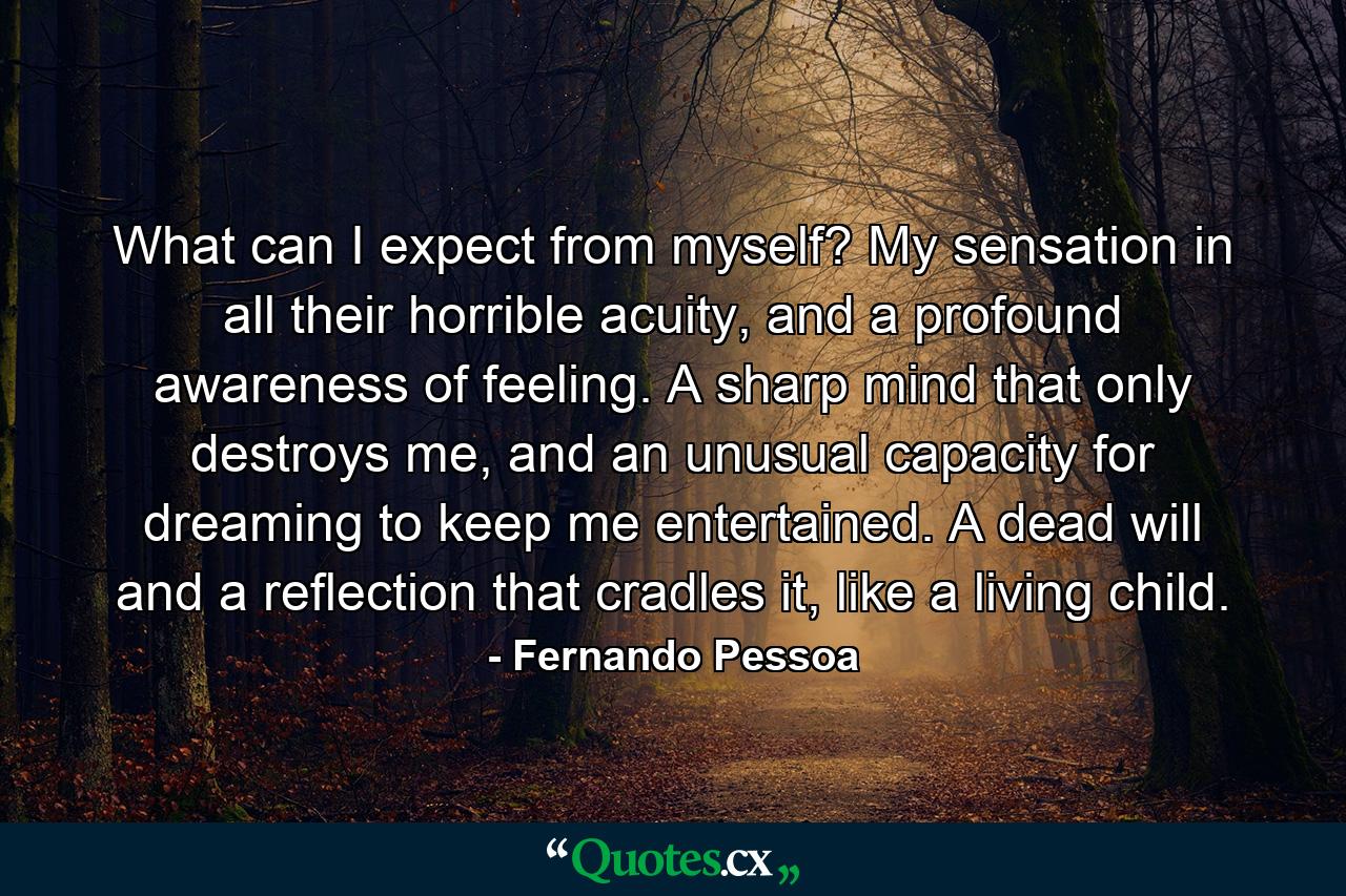 What can I expect from myself? My sensation in all their horrible acuity, and a profound awareness of feeling. A sharp mind that only destroys me, and an unusual capacity for dreaming to keep me entertained. A dead will and a reflection that cradles it, like a living child. - Quote by Fernando Pessoa