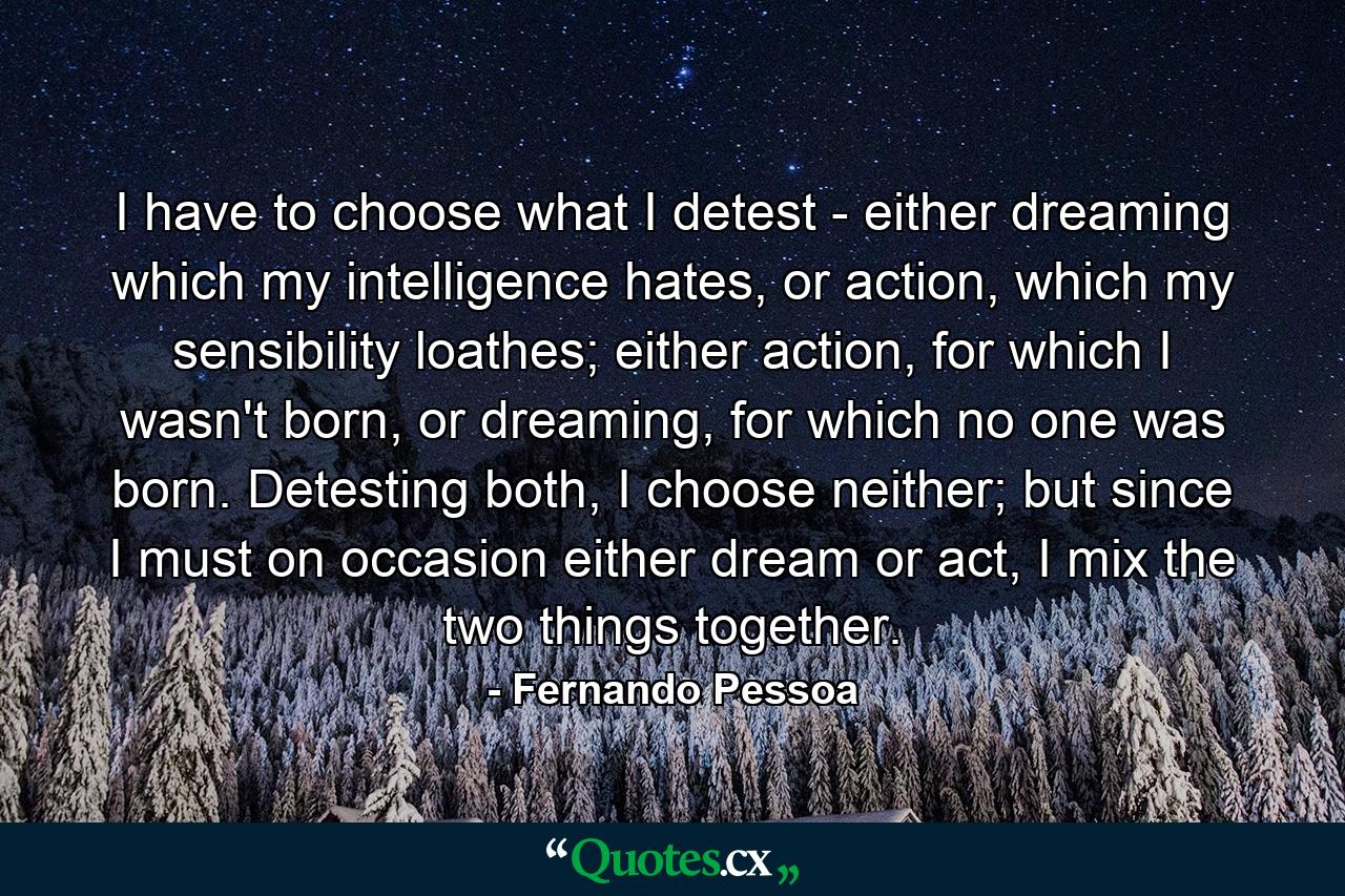 I have to choose what I detest - either dreaming which my intelligence hates, or action, which my sensibility loathes; either action, for which I wasn't born, or dreaming, for which no one was born. Detesting both, I choose neither; but since I must on occasion either dream or act, I mix the two things together. - Quote by Fernando Pessoa