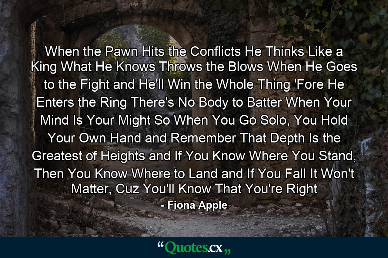 When the Pawn Hits the Conflicts He Thinks Like a King What He Knows Throws the Blows When He Goes to the Fight and He'll Win the Whole Thing 'Fore He Enters the Ring There's No Body to Batter When Your Mind Is Your Might So When You Go Solo, You Hold Your Own Hand and Remember That Depth Is the Greatest of Heights and If You Know Where You Stand, Then You Know Where to Land and If You Fall It Won't Matter, Cuz You'll Know That You're Right - Quote by Fiona Apple