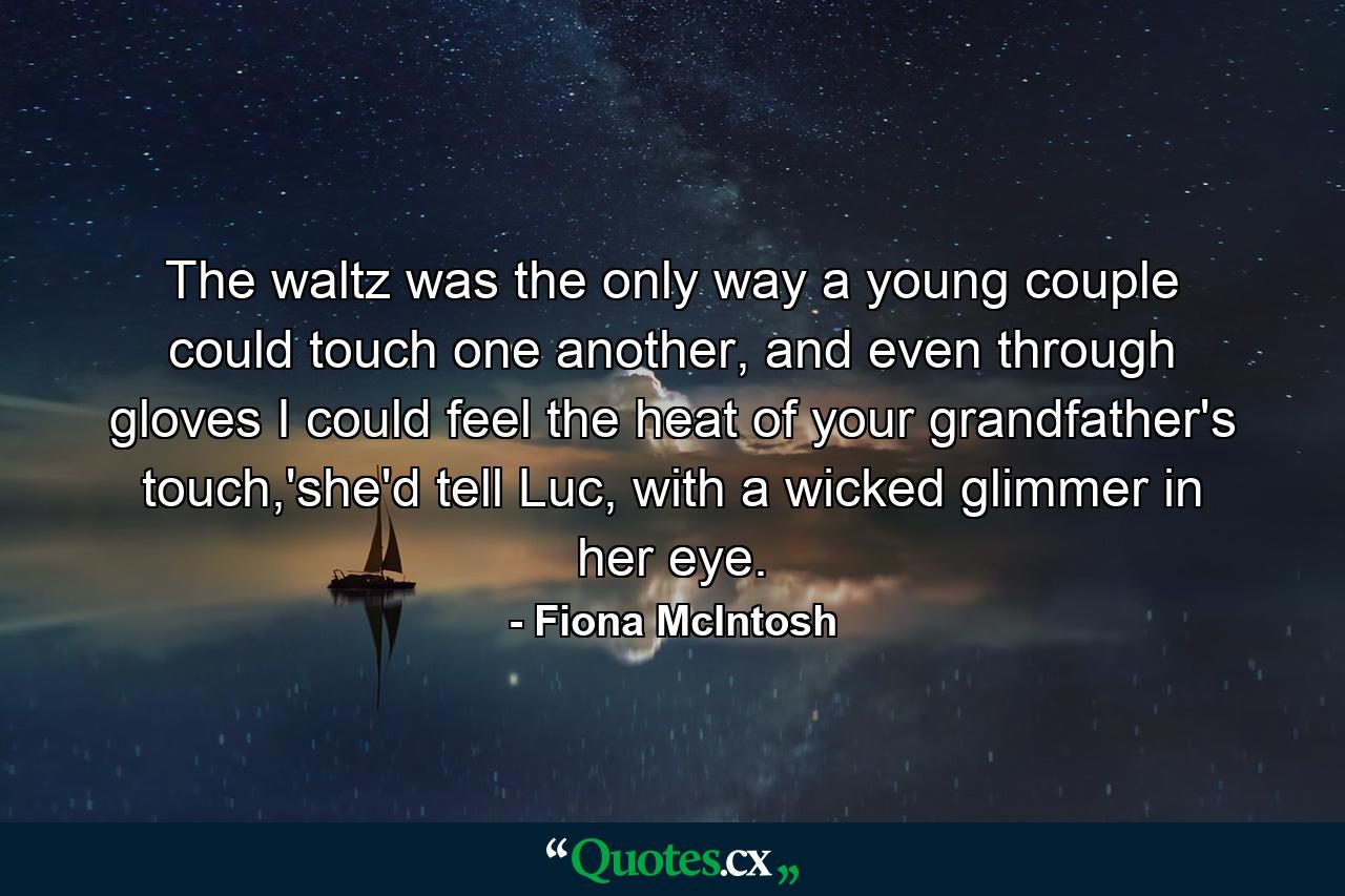 The waltz was the only way a young couple could touch one another, and even through gloves I could feel the heat of your grandfather's touch,'she'd tell Luc, with a wicked glimmer in her eye. - Quote by Fiona McIntosh