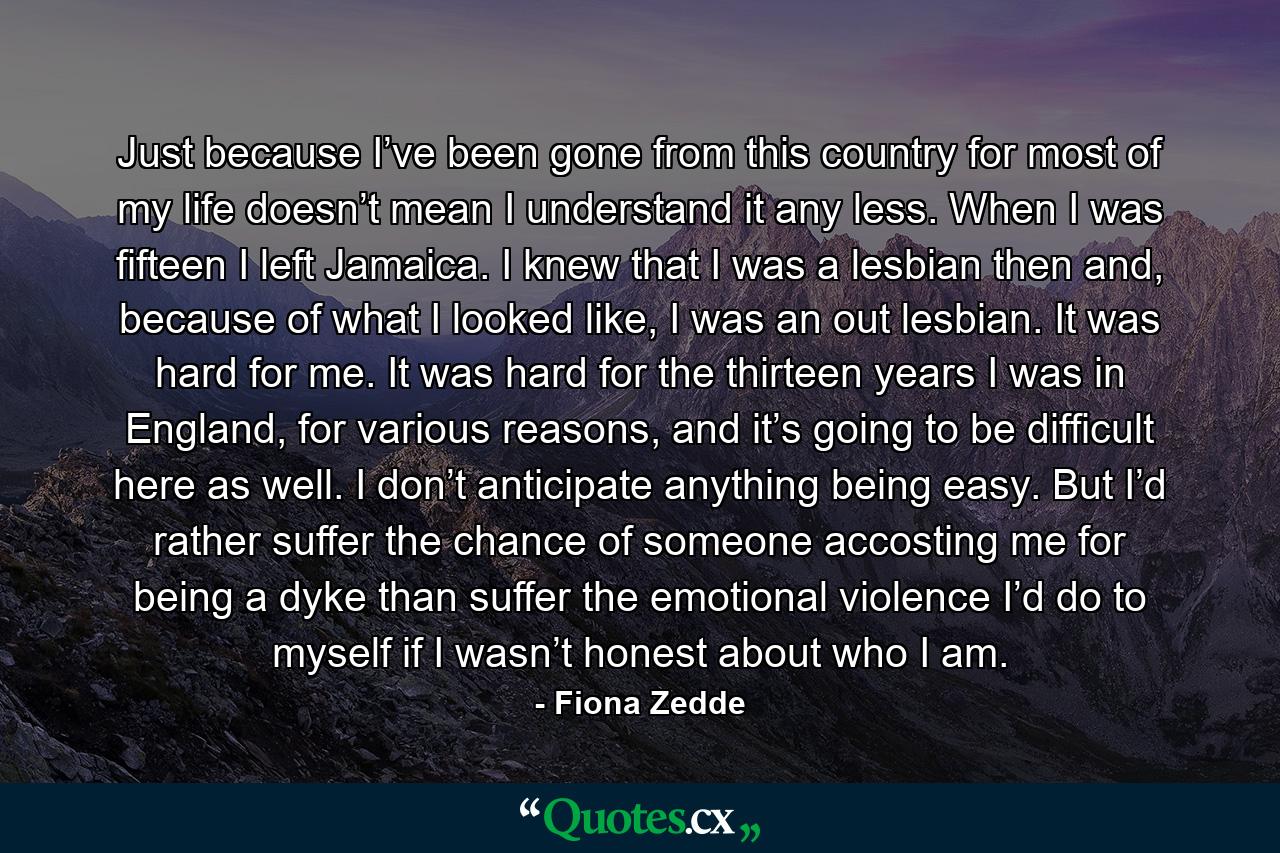 Just because I’ve been gone from this country for most of my life doesn’t mean I understand it any less. When I was fifteen I left Jamaica. I knew that I was a lesbian then and, because of what I looked like, I was an out lesbian. It was hard for me. It was hard for the thirteen years I was in England, for various reasons, and it’s going to be difficult here as well. I don’t anticipate anything being easy. But I’d rather suffer the chance of someone accosting me for being a dyke than suffer the emotional violence I’d do to myself if I wasn’t honest about who I am. - Quote by Fiona Zedde