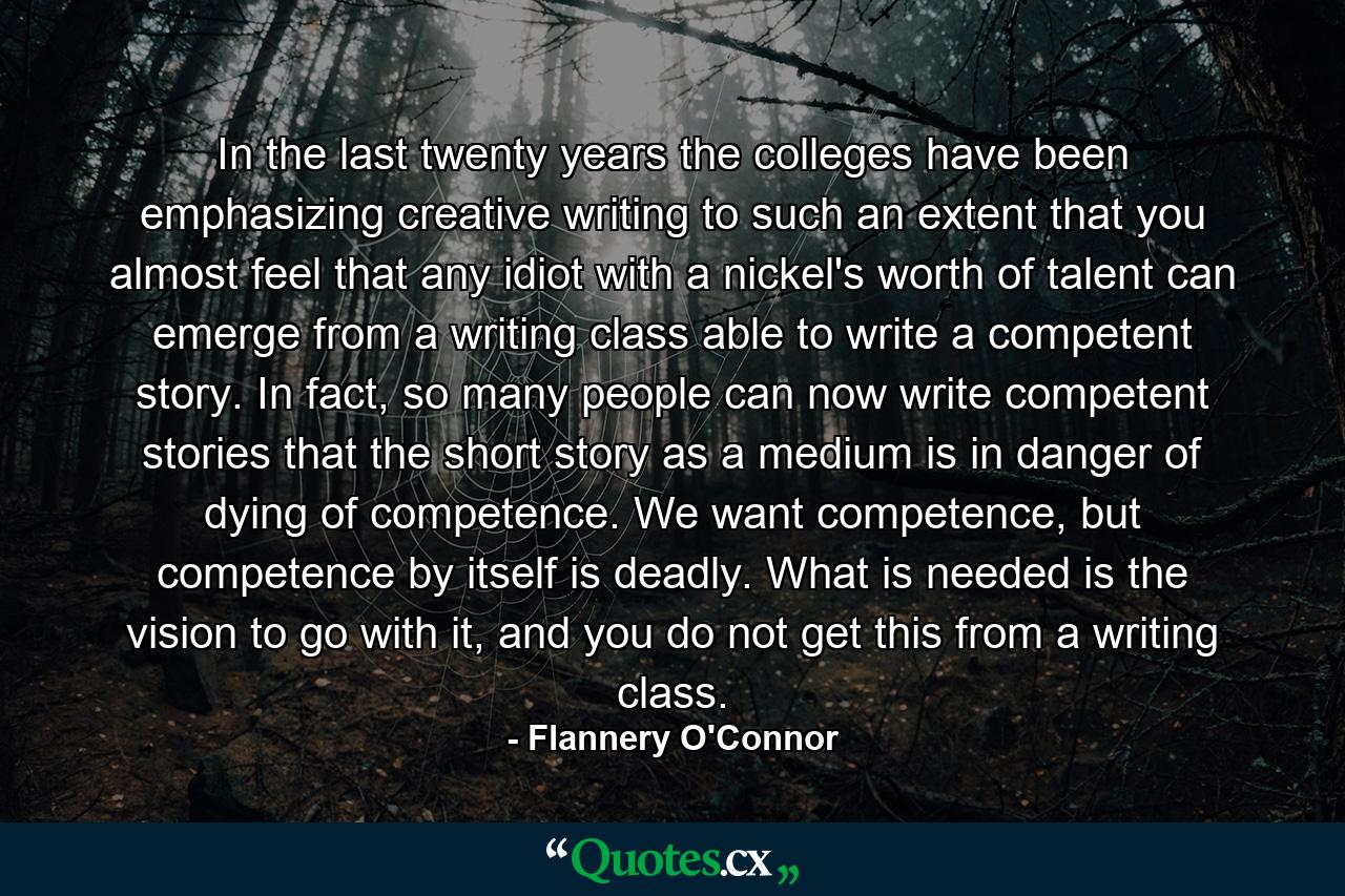 In the last twenty years the colleges have been emphasizing creative writing to such an extent that you almost feel that any idiot with a nickel's worth of talent can emerge from a writing class able to write a competent story. In fact, so many people can now write competent stories that the short story as a medium is in danger of dying of competence. We want competence, but competence by itself is deadly. What is needed is the vision to go with it, and you do not get this from a writing class. - Quote by Flannery O'Connor