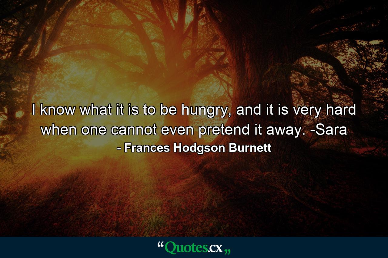 I know what it is to be hungry, and it is very hard when one cannot even pretend it away. -Sara - Quote by Frances Hodgson Burnett