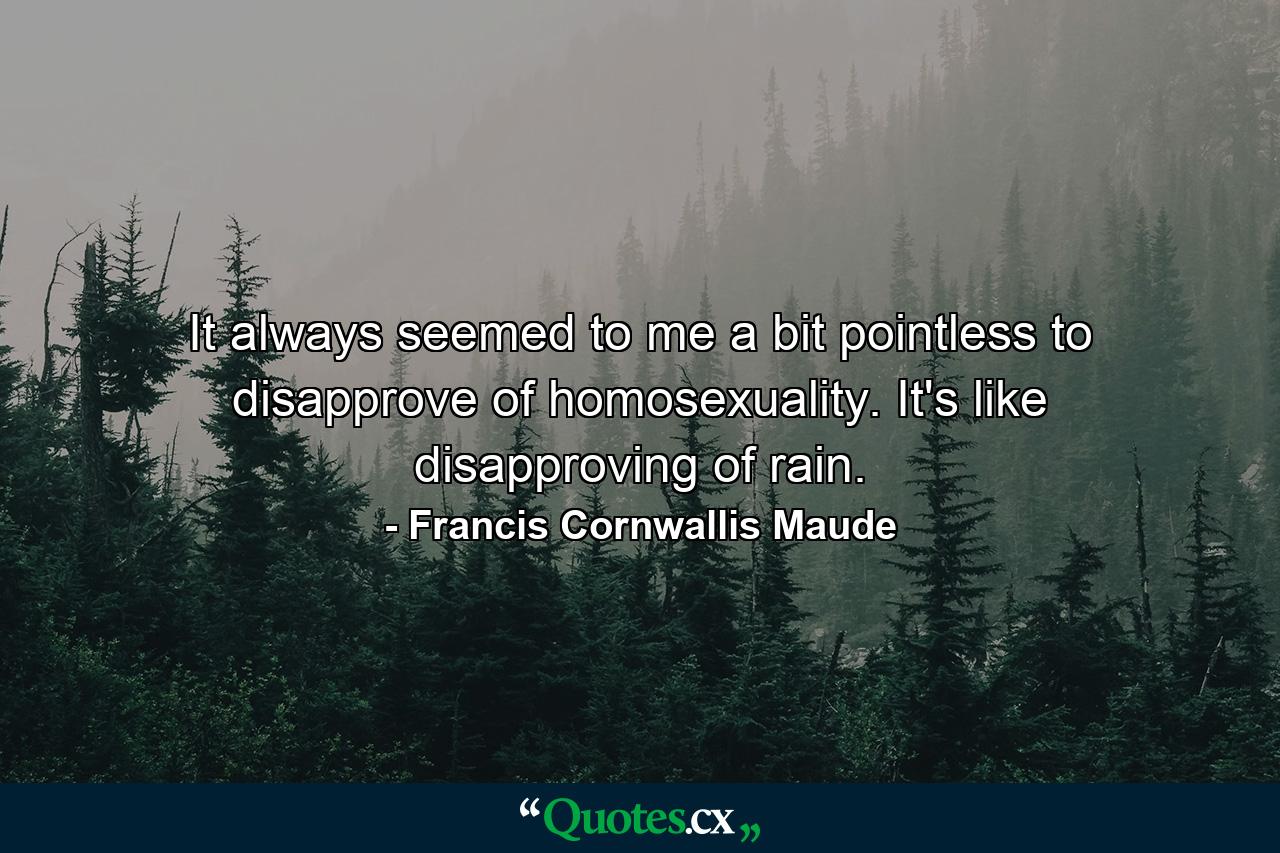 It always seemed to me a bit pointless to disapprove of homosexuality. It's like disapproving of rain. - Quote by Francis Cornwallis Maude