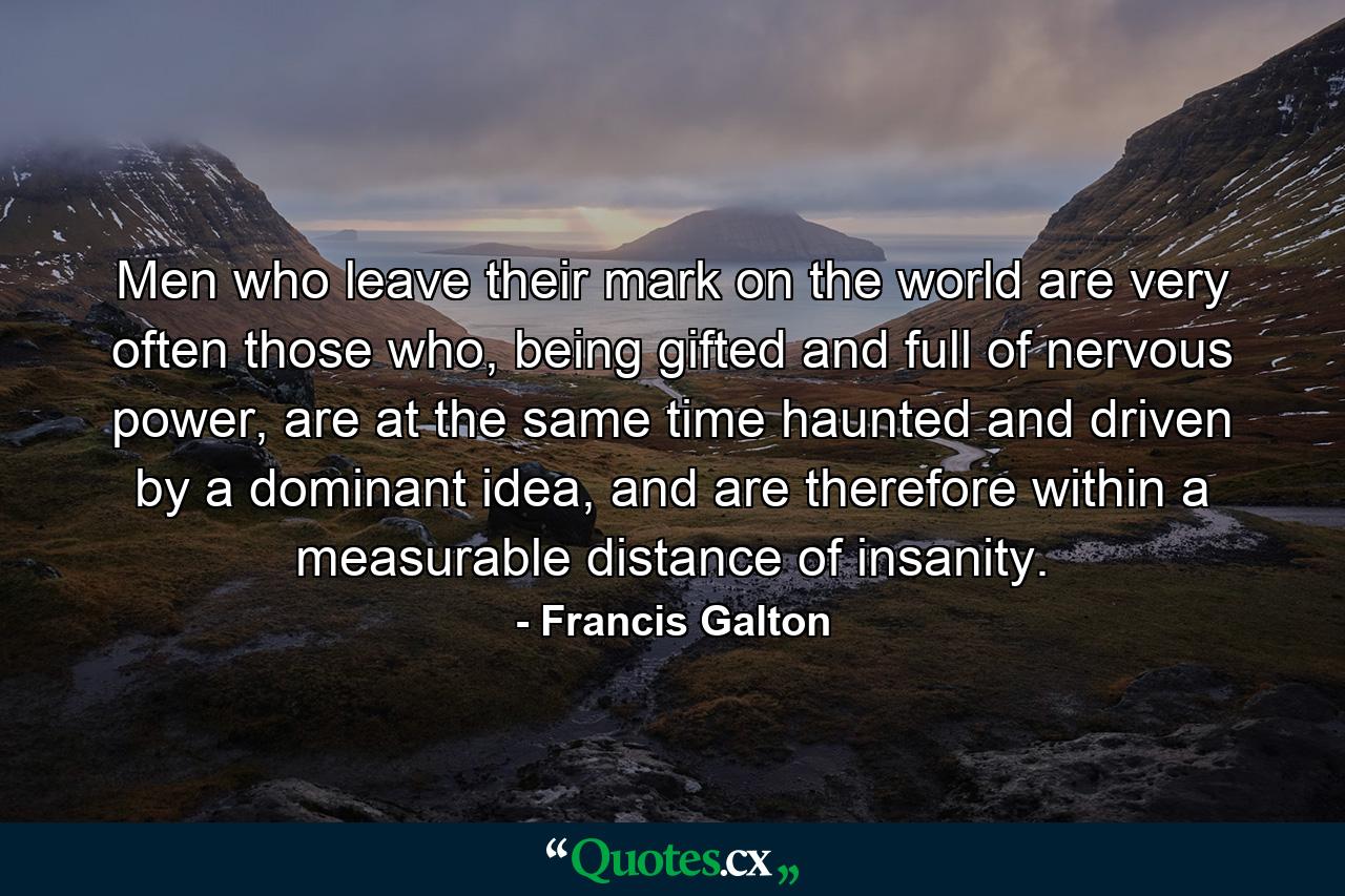 Men who leave their mark on the world are very often those who, being gifted and full of nervous power, are at the same time haunted and driven by a dominant idea, and are therefore within a measurable distance of insanity. - Quote by Francis Galton