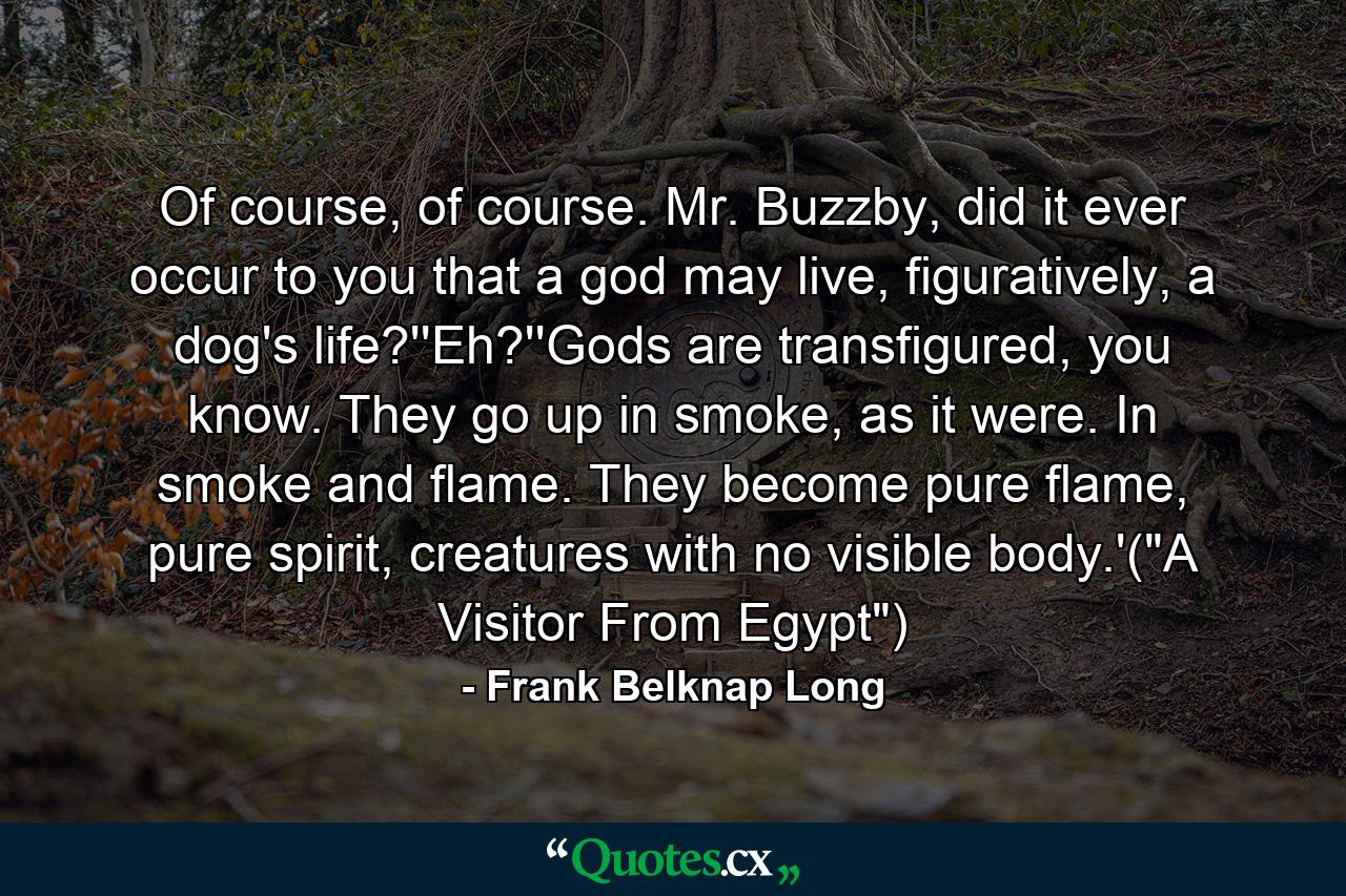 Of course, of course. Mr. Buzzby, did it ever occur to you that a god may live, figuratively, a dog's life?''Eh?''Gods are transfigured, you know. They go up in smoke, as it were. In smoke and flame. They become pure flame, pure spirit, creatures with no visible body.'(