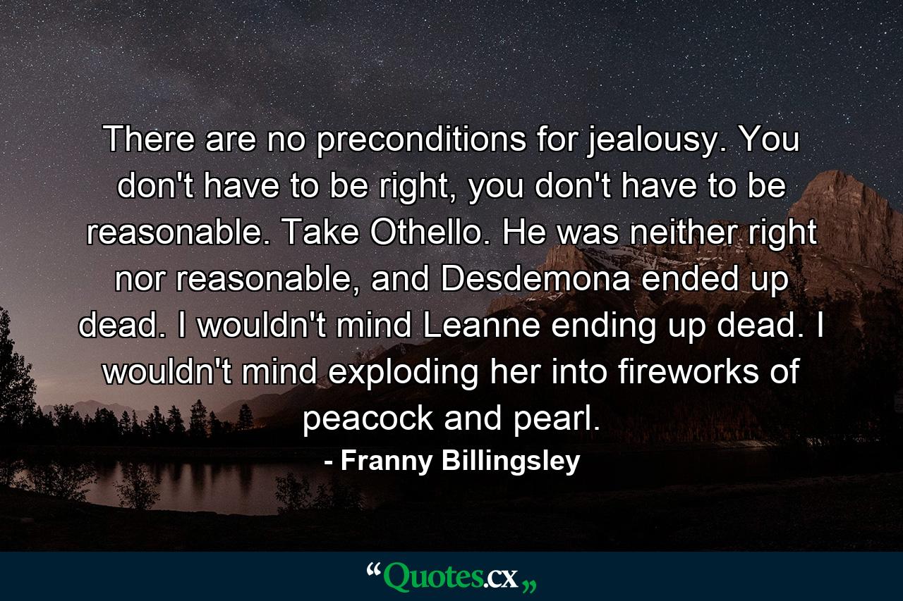 There are no preconditions for jealousy. You don't have to be right, you don't have to be reasonable. Take Othello. He was neither right nor reasonable, and Desdemona ended up dead. I wouldn't mind Leanne ending up dead. I wouldn't mind exploding her into fireworks of peacock and pearl. - Quote by Franny Billingsley