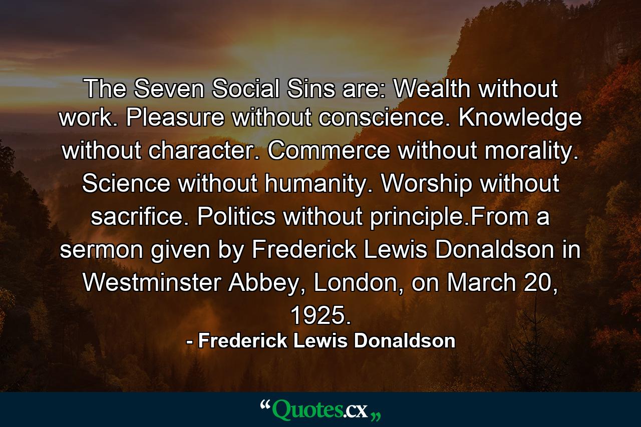 The Seven Social Sins are: Wealth without work. Pleasure without conscience. Knowledge without character. Commerce without morality. Science without humanity. Worship without sacrifice. Politics without principle.From a sermon given by Frederick Lewis Donaldson in Westminster Abbey, London, on March 20, 1925. - Quote by Frederick Lewis Donaldson