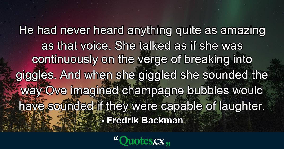 He had never heard anything quite as amazing as that voice. She talked as if she was continuously on the verge of breaking into giggles. And when she giggled she sounded the way Ove imagined champagne bubbles would have sounded if they were capable of laughter. - Quote by Fredrik Backman