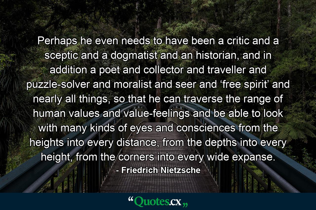 Perhaps he even needs to have been a critic and a sceptic and a dogmatist and an historian, and in addition a poet and collector and traveller and puzzle-solver and moralist and seer and ‘free spirit’ and nearly all things, so that he can traverse the range of human values and value-feelings and be able to look with many kinds of eyes and consciences from the heights into every distance, from the depths into every height, from the corners into every wide expanse. - Quote by Friedrich Nietzsche