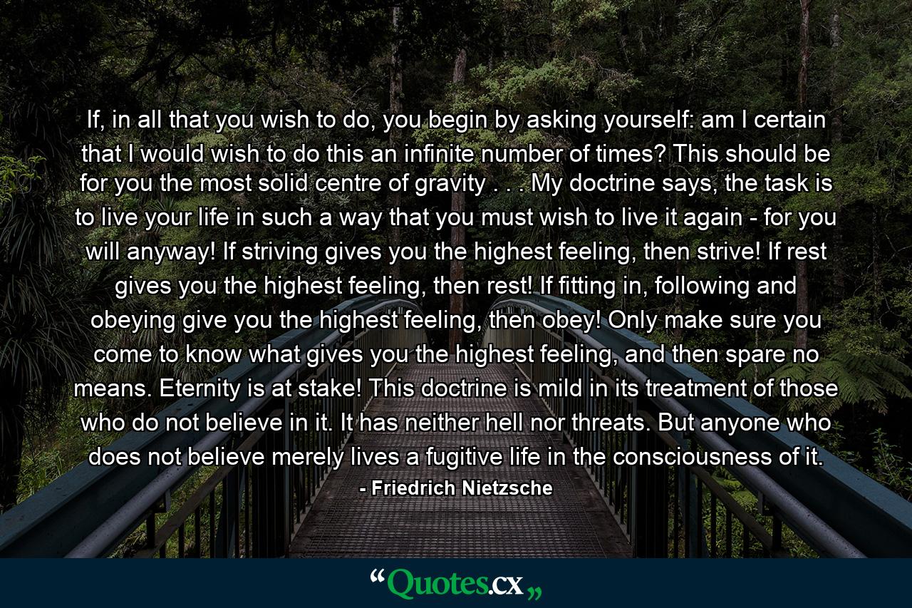 If, in all that you wish to do, you begin by asking yourself: am I certain that I would wish to do this an infinite number of times? This should be for you the most solid centre of gravity . . . My doctrine says, the task is to live your life in such a way that you must wish to live it again - for you will anyway! If striving gives you the highest feeling, then strive! If rest gives you the highest feeling, then rest! If fitting in, following and obeying give you the highest feeling, then obey! Only make sure you come to know what gives you the highest feeling, and then spare no means. Eternity is at stake! This doctrine is mild in its treatment of those who do not believe in it. It has neither hell nor threats. But anyone who does not believe merely lives a fugitive life in the consciousness of it. - Quote by Friedrich Nietzsche