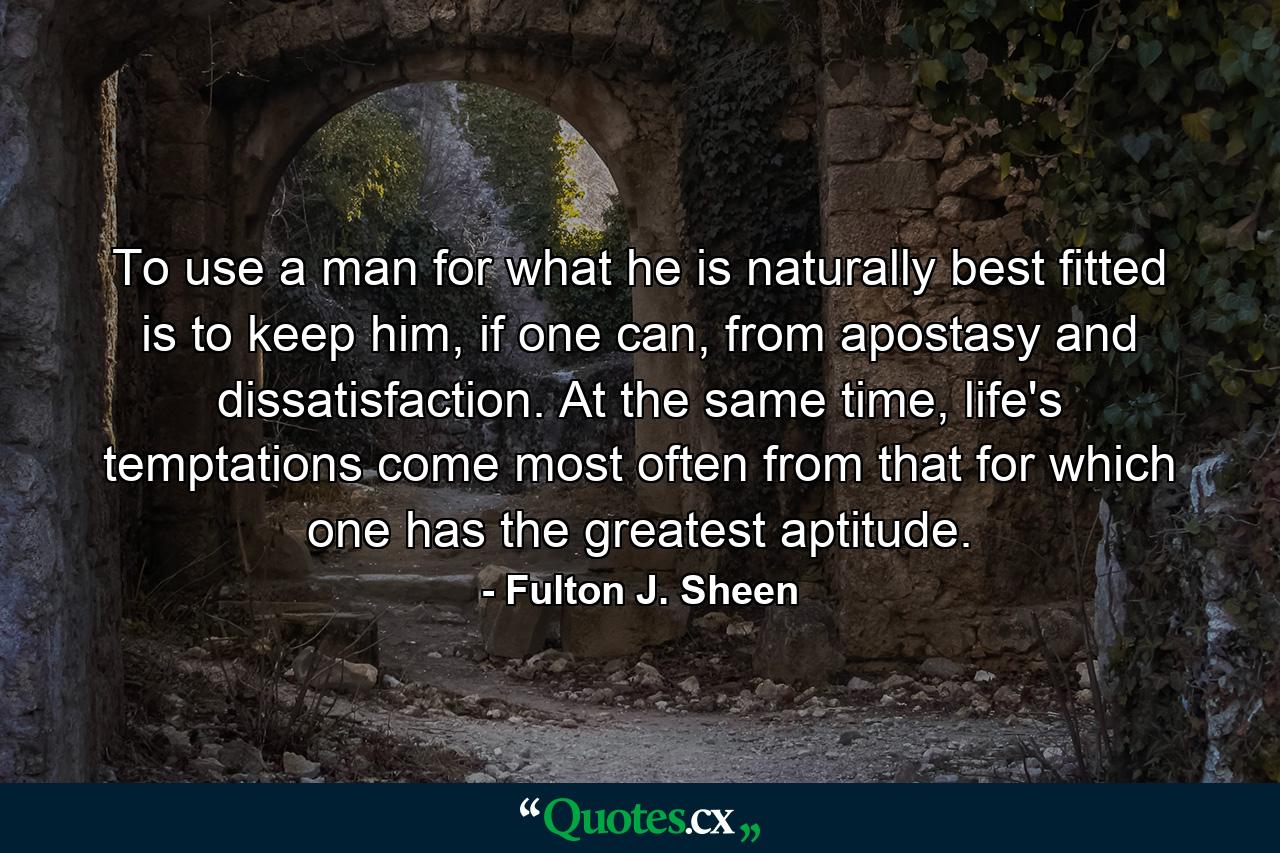 To use a man for what he is naturally best fitted is to keep him, if one can, from apostasy and dissatisfaction. At the same time, life's temptations come most often from that for which one has the greatest aptitude. - Quote by Fulton J. Sheen