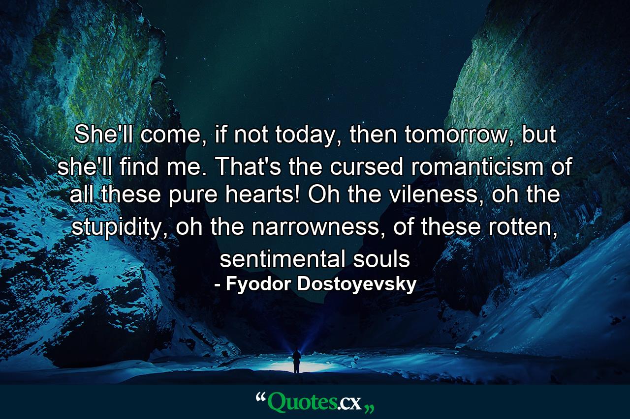 She'll come, if not today, then tomorrow, but she'll find me. That's the cursed romanticism of all these pure hearts! Oh the vileness, oh the stupidity, oh the narrowness, of these rotten, sentimental souls - Quote by Fyodor Dostoyevsky