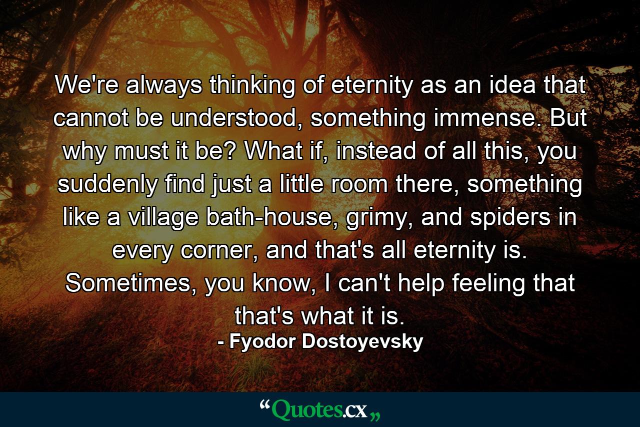 We're always thinking of eternity as an idea that cannot be understood, something immense. But why must it be? What if, instead of all this, you suddenly find just a little room there, something like a village bath-house, grimy, and spiders in every corner, and that's all eternity is. Sometimes, you know, I can't help feeling that that's what it is. - Quote by Fyodor Dostoyevsky