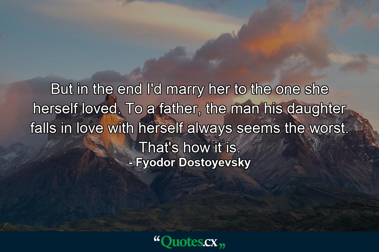 But in the end I'd marry her to the one she herself loved. To a father, the man his daughter falls in love with herself always seems the worst. That's how it is. - Quote by Fyodor Dostoyevsky