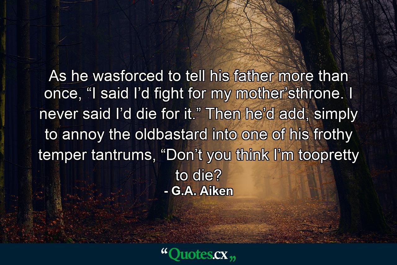 As he wasforced to tell his father more than once, “I said I’d fight for my mother’sthrone. I never said I’d die for it.” Then he’d add, simply to annoy the oldbastard into one of his frothy temper tantrums, “Don’t you think I’m toopretty to die? - Quote by G.A. Aiken