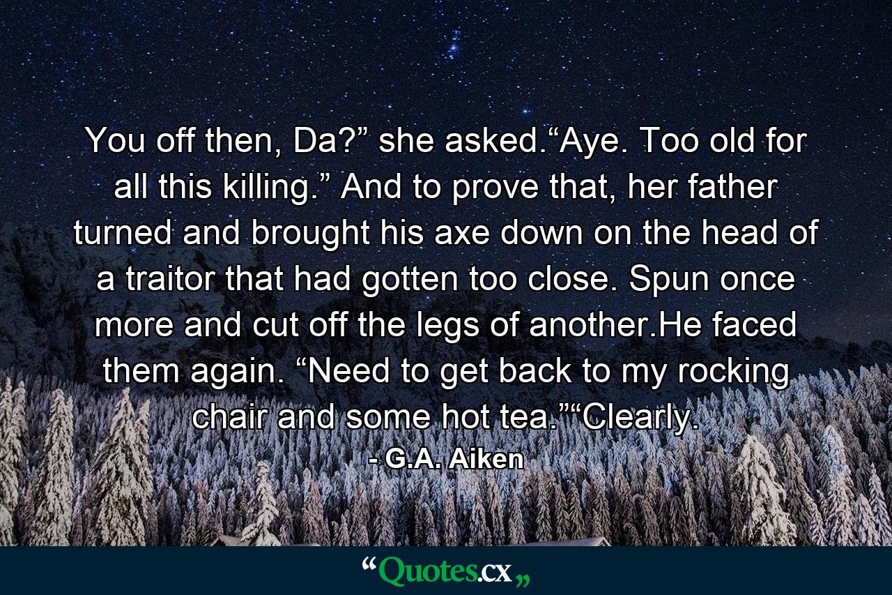 You off then, Da?” she asked.“Aye. Too old for all this killing.” And to prove that, her father turned and brought his axe down on the head of a traitor that had gotten too close. Spun once more and cut off the legs of another.He faced them again. “Need to get back to my rocking chair and some hot tea.”“Clearly. - Quote by G.A. Aiken